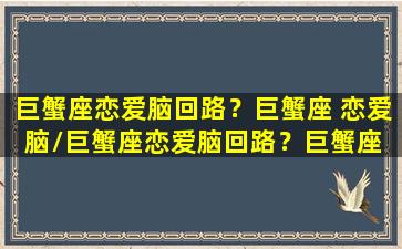 巨蟹座恋爱脑回路？巨蟹座 恋爱脑/巨蟹座恋爱脑回路？巨蟹座 恋爱脑-我的网站